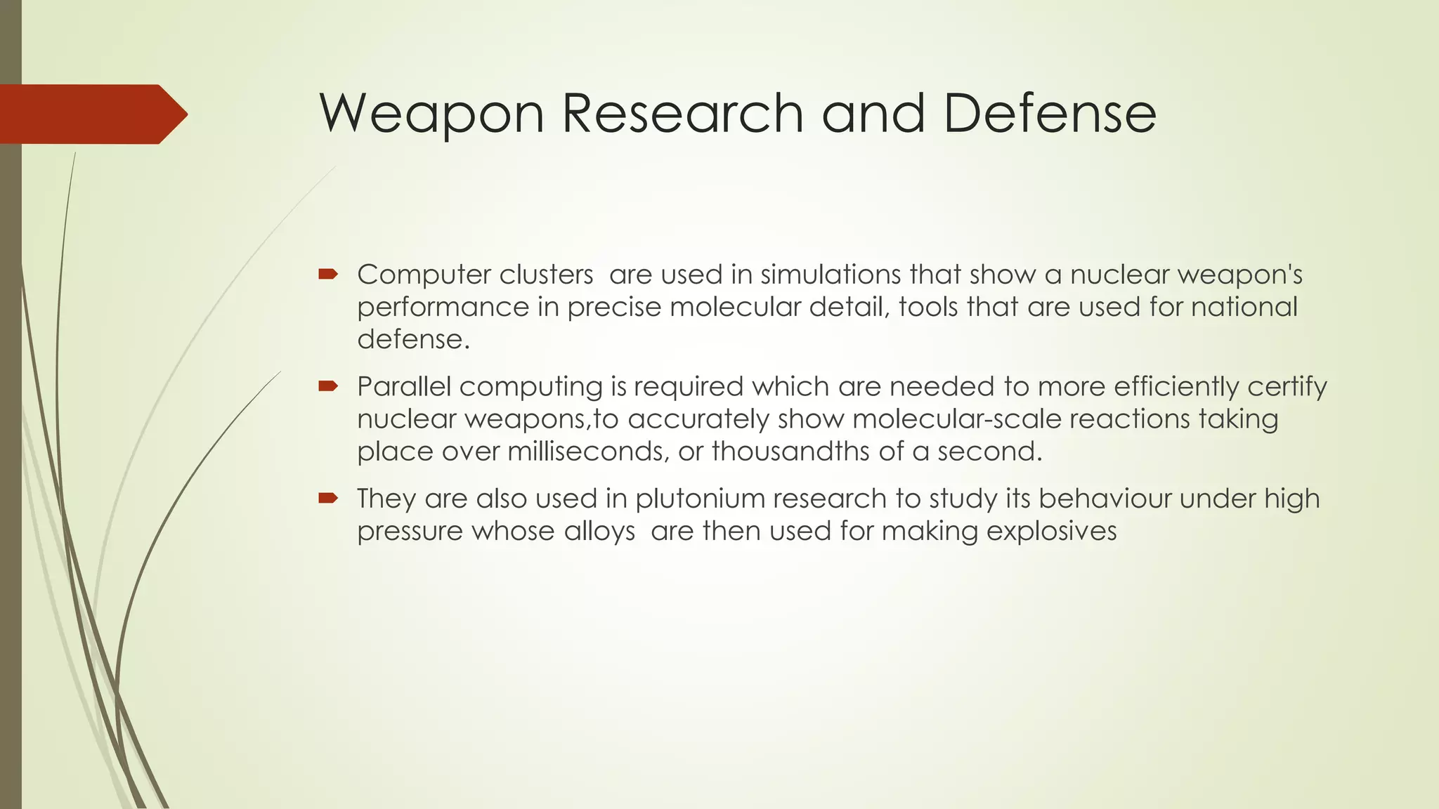 Weapon Research and Defense
 Computer clusters are used in simulations that show a nuclear weapon's
performance in precise molecular detail, tools that are used for national
defense.
 Parallel computing is required which are needed to more efficiently certify
nuclear weapons,to accurately show molecular-scale reactions taking
place over milliseconds, or thousandths of a second.
 They are also used in plutonium research to study its behaviour under high
pressure whose alloys are then used for making explosives
 