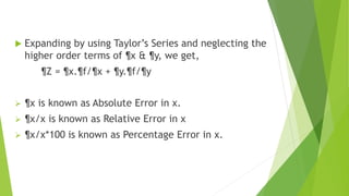 Expanding by using Taylor’s Series and neglecting the
higher order terms of ¶x & ¶y, we get,
¶Z = ¶x.¶f/¶x + ¶y.¶f/¶y
 ¶x is known as Absolute Error in x.
 ¶x/x is known as Relative Error in x
 ¶x/x*100 is known as Percentage Error in x.
 