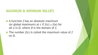 MAXIMUM & MINIMUM VALUES
 A function f has an absolute maximum
(or global maximum) at c if f(c) ≥ f(x) for
all x in D, where D is the domain of f.
 The number f(c) is called the maximum value of f
on D.
 
