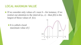 LOCAL MAXIMUM VALUE
 If we consider only values of x near b—for instance, if we
restrict our attention to the interval (a, c)—then f(b) is the
largest of those values of f(x).
It is called a local
maximum value of f.
 
