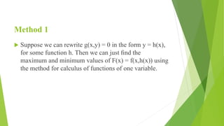 Method 1
 Suppose we can rewrite g(x,y) = 0 in the form y = h(x),
for some function h. Then we can just ﬁnd the
maximum and minimum values of F(x) = f(x,h(x)) using
the method for calculus of functions of one variable.
 