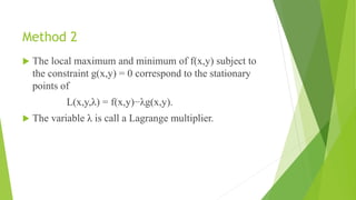 Method 2
 The local maximum and minimum of f(x,y) subject to
the constraint g(x,y) = 0 correspond to the stationary
points of
L(x,y,λ) = f(x,y)−λg(x,y).
 The variable λ is call a Lagrange multiplier.
 