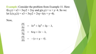 Example: Consider the problem from Example 11. Here
f(x,y) = x3 + 3xy2 + 2xy and g(x,y) = x + y−4. So we
let L(x,y,λ) = x3 + 3xy2 + 2xy−λ(x + y−4).
Now,
 