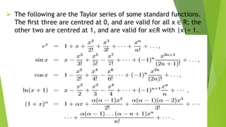  The following are the Taylor series of some standard functions.
The ﬁrst three are centred at 0, and are valid for all x ∈ R; the
other two are centred at 1, and are valid for x∈R with |x|< 1.
 