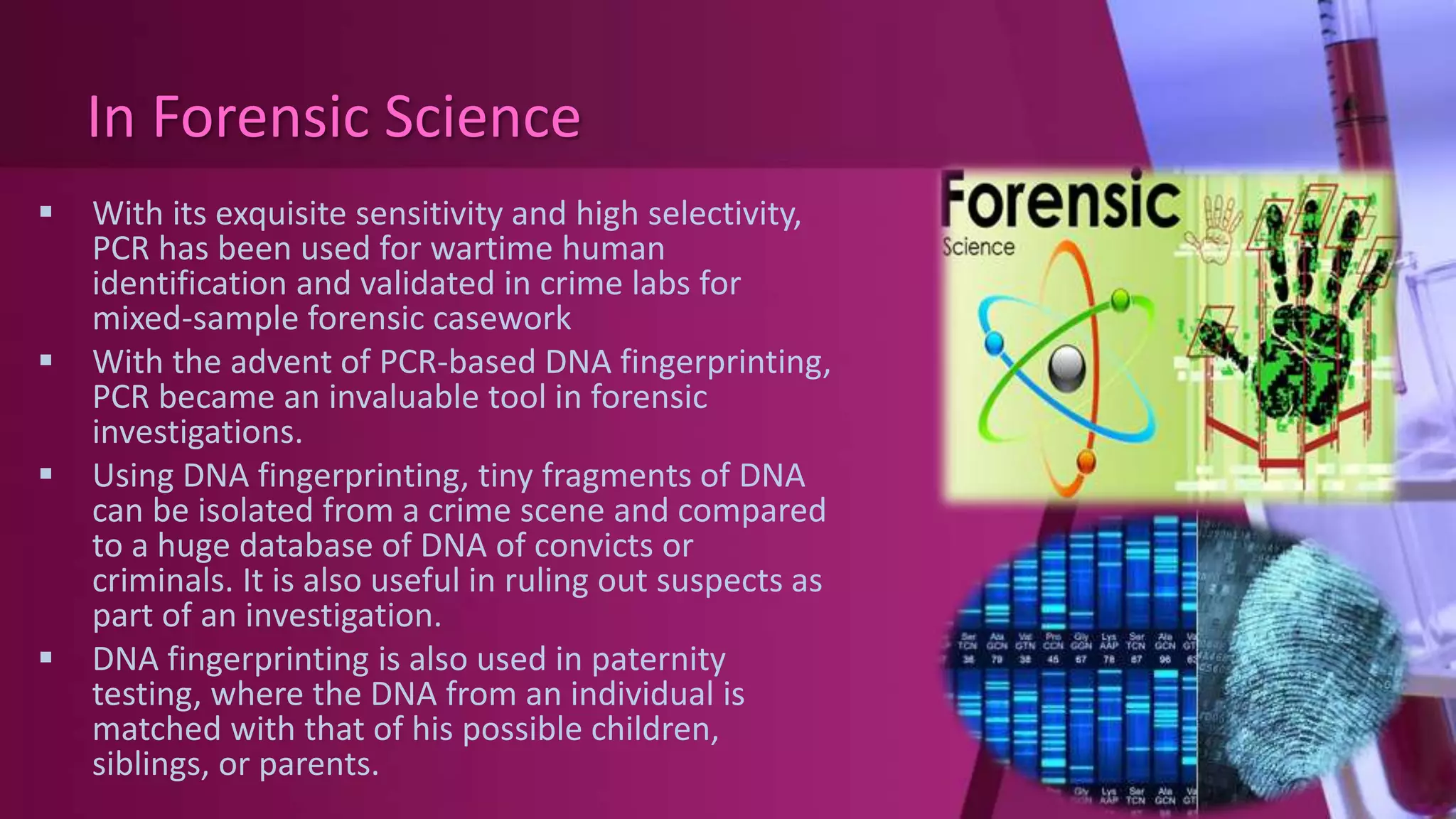 In Forensic Science
 With its exquisite sensitivity and high selectivity,
PCR has been used for wartime human
identification and validated in crime labs for
mixed-sample forensic casework
 With the advent of PCR-based DNA fingerprinting,
PCR became an invaluable tool in forensic
investigations.
 Using DNA fingerprinting, tiny fragments of DNA
can be isolated from a crime scene and compared
to a huge database of DNA of convicts or
criminals. It is also useful in ruling out suspects as
part of an investigation.
 DNA fingerprinting is also used in paternity
testing, where the DNA from an individual is
matched with that of his possible children,
siblings, or parents.
 