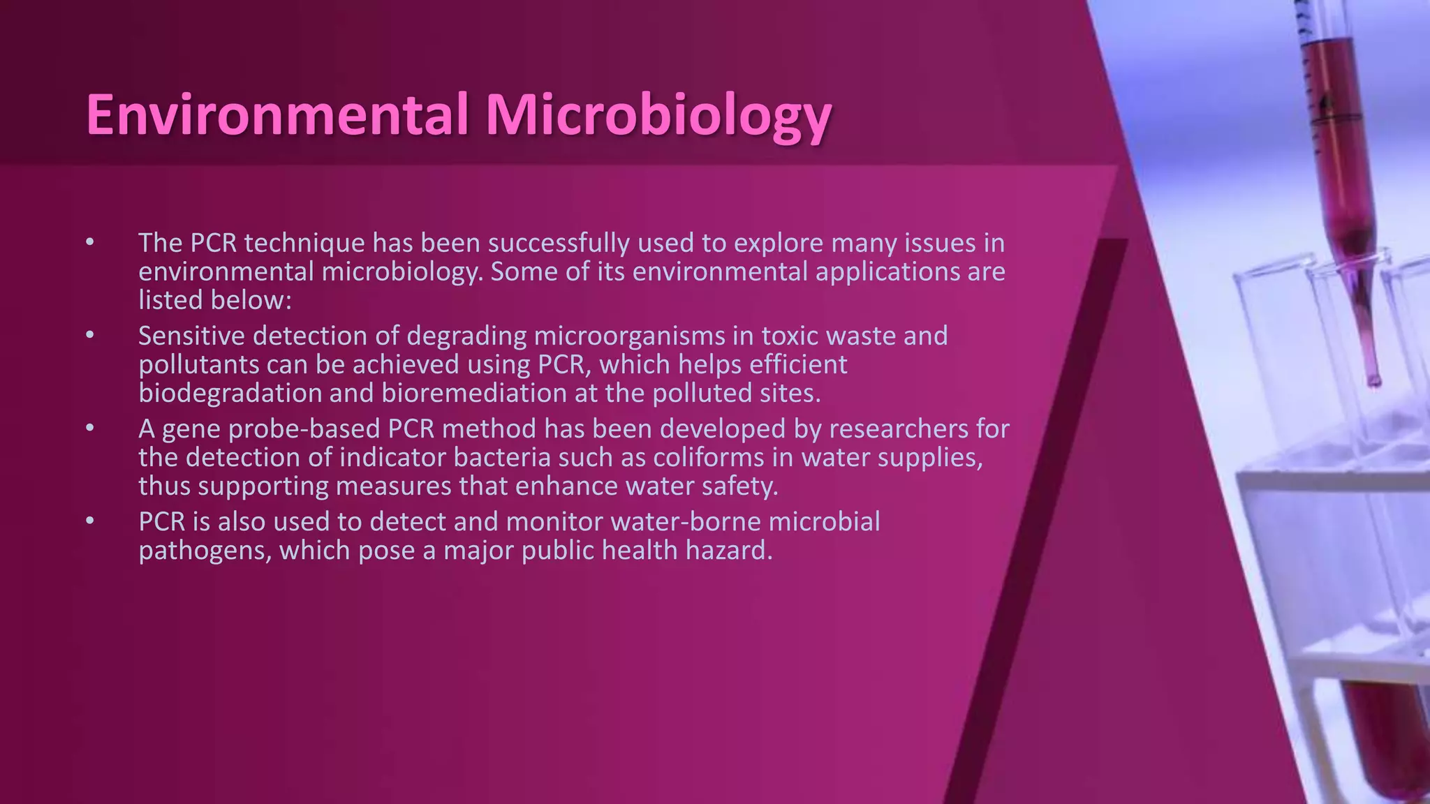 Environmental Microbiology
• The PCR technique has been successfully used to explore many issues in
environmental microbiology. Some of its environmental applications are
listed below:
• Sensitive detection of degrading microorganisms in toxic waste and
pollutants can be achieved using PCR, which helps efficient
biodegradation and bioremediation at the polluted sites.
• A gene probe-based PCR method has been developed by researchers for
the detection of indicator bacteria such as coliforms in water supplies,
thus supporting measures that enhance water safety.
• PCR is also used to detect and monitor water-borne microbial
pathogens, which pose a major public health hazard.
 