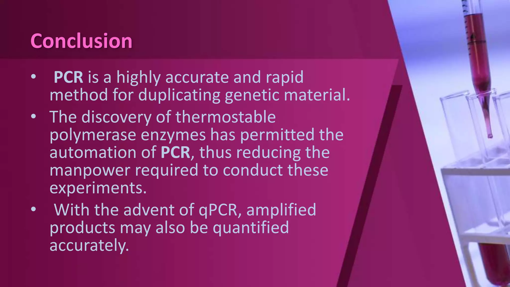 Conclusion
• PCR is a highly accurate and rapid
method for duplicating genetic material.
• The discovery of thermostable
polymerase enzymes has permitted the
automation of PCR, thus reducing the
manpower required to conduct these
experiments.
• With the advent of qPCR, amplified
products may also be quantified
accurately.
 