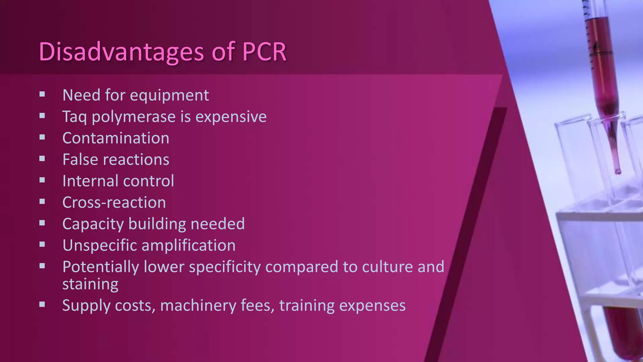 Disadvantages of PCR
 Need for equipment
 Taq polymerase is expensive
 Contamination
 False reactions
 Internal control
 Cross-reaction
 Capacity building needed
 Unspecific amplification
 Potentially lower specificity compared to culture and
staining
 Supply costs, machinery fees, training expenses
 