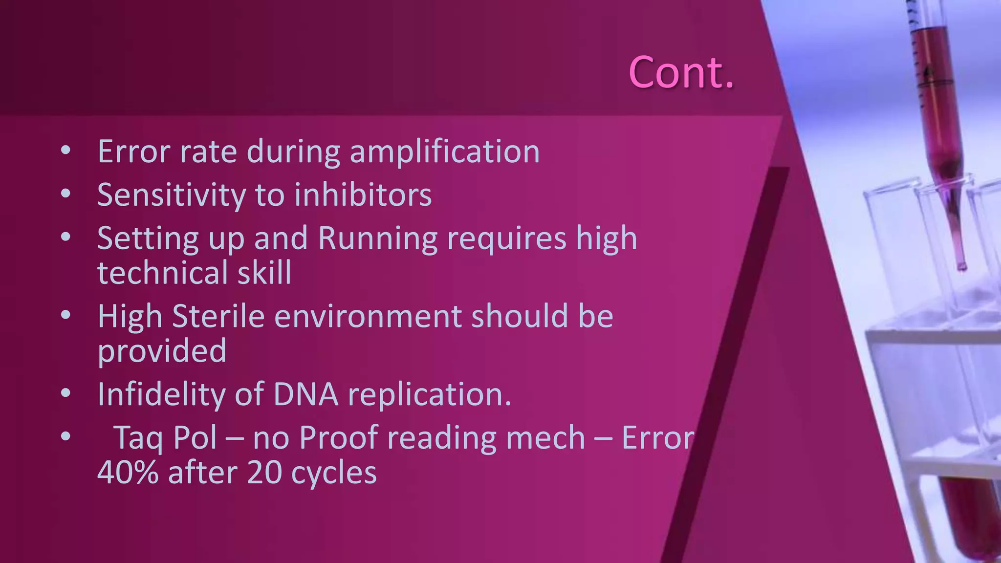 Cont.
• Error rate during amplification
• Sensitivity to inhibitors
• Setting up and Running requires high
technical skill
• High Sterile environment should be
provided
• Infidelity of DNA replication.
• Taq Pol – no Proof reading mech – Error
40% after 20 cycles
 
