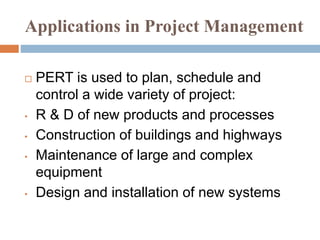 Applications in Project Management
 PERT is used to plan, schedule and
control a wide variety of project:
• R & D of new products and processes
• Construction of buildings and highways
• Maintenance of large and complex
equipment
• Design and installation of new systems
 
