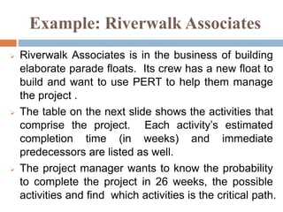 Example: Riverwalk Associates
 Riverwalk Associates is in the business of building
elaborate parade floats. Its crew has a new float to
build and want to use PERT to help them manage
the project .
 The table on the next slide shows the activities that
comprise the project. Each activity’s estimated
completion time (in weeks) and immediate
predecessors are listed as well.
 The project manager wants to know the probability
to complete the project in 26 weeks, the possible
activities and find which activities is the critical path.
 