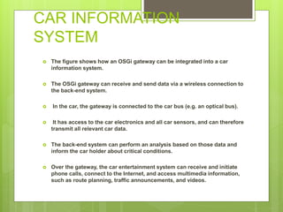CAR INFORMATION
SYSTEM
 The figure shows how an OSGi gateway can be integrated into a car
information system.
 The OSGi gateway can receive and send data via a wireless connection to
the back-end system.
 In the car, the gateway is connected to the car bus (e.g. an optical bus).
 It has access to the car electronics and all car sensors, and can therefore
transmit all relevant car data.
 The back-end system can perform an analysis based on those data and
inform the car holder about critical conditions.
 Over the gateway, the car entertainment system can receive and initiate
phone calls, connect to the Internet, and access multimedia information,
such as route planning, traffic announcements, and videos.
 