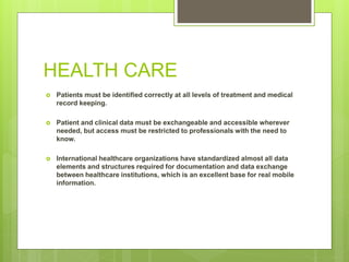 HEALTH CARE
 Patients must be identified correctly at all levels of treatment and medical
record keeping.
 Patient and clinical data must be exchangeable and accessible wherever
needed, but access must be restricted to professionals with the need to
know.
 International healthcare organizations have standardized almost all data
elements and structures required for documentation and data exchange
between healthcare institutions, which is an excellent base for real mobile
information.
 