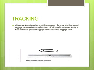 TRACKING
 Allows tracking of goods – eg- airline luggage. Tags are attached to each
luggage and detected at certain points on the journey – enables airline to
track individual pieces of luggage from check-in to baggage claim.
 