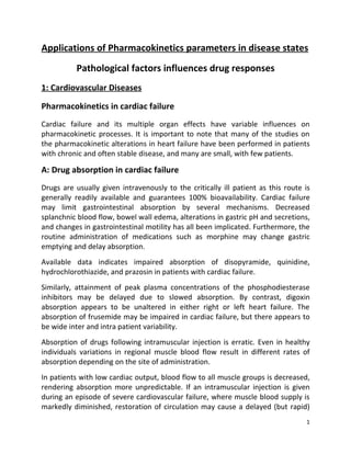 Applications of Pharmacokinetics parameters in disease states
          Pathological factors influences drug responses
1: Cardiovascular Diseases

Pharmacokinetics in cardiac failure
Cardiac failure and its multiple organ effects have variable influences on
pharmacokinetic processes. It is important to note that many of the studies on
the pharmacokinetic alterations in heart failure have been performed in patients
with chronic and often stable disease, and many are small, with few patients.

A: Drug absorption in cardiac failure
Drugs are usually given intravenously to the critically ill patient as this route is
generally readily available and guarantees 100% bioavailability. Cardiac failure
may limit gastrointestinal absorption by several mechanisms. Decreased
splanchnic blood flow, bowel wall edema, alterations in gastric pH and secretions,
and changes in gastrointestinal motility has all been implicated. Furthermore, the
routine administration of medications such as morphine may change gastric
emptying and delay absorption.
Available data indicates impaired absorption of disopyramide, quinidine,
hydrochlorothiazide, and prazosin in patients with cardiac failure.
Similarly, attainment of peak plasma concentrations of the phosphodiesterase
inhibitors may be delayed due to slowed absorption. By contrast, digoxin
absorption appears to be unaltered in either right or left heart failure. The
absorption of frusemide may be impaired in cardiac failure, but there appears to
be wide inter and intra patient variability.
Absorption of drugs following intramuscular injection is erratic. Even in healthy
individuals variations in regional muscle blood flow result in different rates of
absorption depending on the site of administration.
In patients with low cardiac output, blood flow to all muscle groups is decreased,
rendering absorption more unpredictable. If an intramuscular injection is given
during an episode of severe cardiovascular failure, where muscle blood supply is
markedly diminished, restoration of circulation may cause a delayed (but rapid)
                                                                                  1
 