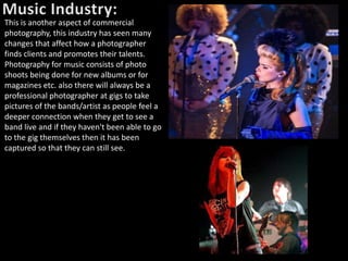 This is another aspect of commercial
photography, this industry has seen many
changes that affect how a photographer
finds clients and promotes their talents.
Photography for music consists of photo
shoots being done for new albums or for
magazines etc. also there will always be a
professional photographer at gigs to take
pictures of the bands/artist as people feel a
deeper connection when they get to see a
band live and if they haven't been able to go
to the gig themselves then it has been
captured so that they can still see.
 
