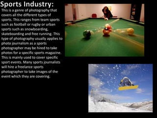 This is a genre of photography that
covers all the different types of
sports. This ranges from team sports
such as football or rugby or urban
sports such as snowboarding,
skateboarding and free running. This
type of photography usually applies to
photo journalism as a sports
photographer may be hired to take
photos for a specific sports magazine.
This is mainly used to cover specific
sport events. Many sports journalists
will hire a freelance sports
photographer to take images of the
event which they are covering.
 