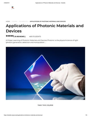 4/30/2019 Applications of Photonic Materials and Devices - Edukite
https://edukite.org/course/applications-of-photonic-materials-and-devices/ 1/9
HOME / COURSE / TECHNOLOGY / APPLICATIONS OF PHOTONIC MATERIALS AND DEVICES
Applications of Photonic Materials and
Devices
( 10 REVIEWS ) 469 STUDENTS
A Proper Learning of Photonic Materials and Devices Photonic is the physical science of light
(photon) generation, detection and manipulation …

TAKE THIS COURSE
 