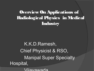 Overview On Applications of
Radiological Physics in Medical
Industry
K.K.D.Ramesh,
Chief Physicist & RSO,
Manipal Super Specialty
Hospital,
 