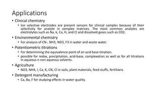 Applications
• Clinical chemistry
• Ion selective electrodes are present sensors for clinical samples because of their
selectivity for analyte in complex matrices. The most common analytes are
electrolytes such as Na, k, Ca, H, and Cl and dissolved gases such as CO2.
• Environmental chemistry
• For analysis of CN-, NH3, NO3, F3 in water and waste water.
• Potentiometric titrations
• For determining the equivalence point of an acid base titration.
• possible for redox, precipitation, acid-base, complexation as well as for all titrations
in aqueous n non aqueous solvents.
• Agriculture
• NO3, NH4, I, Ca, K, CN, Cl in soils, plant materials, feed stuffs, fertilizers.
• Detergent manufacturing
• Ca, Ba, F for studying effects in water quality.
 