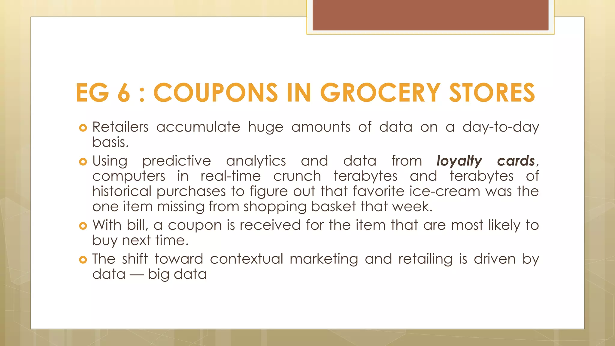  Retailers accumulate huge amounts of data on a day-to-day
basis.
 Using predictive analytics and data from loyalty cards,
computers in real-time crunch terabytes and terabytes of
historical purchases to figure out that favorite ice-cream was the
one item missing from shopping basket that week.
 With bill, a coupon is received for the item that are most likely to
buy next time.
 The shift toward contextual marketing and retailing is driven by
data — big data
EG 6 : COUPONS IN GROCERY STORES
 