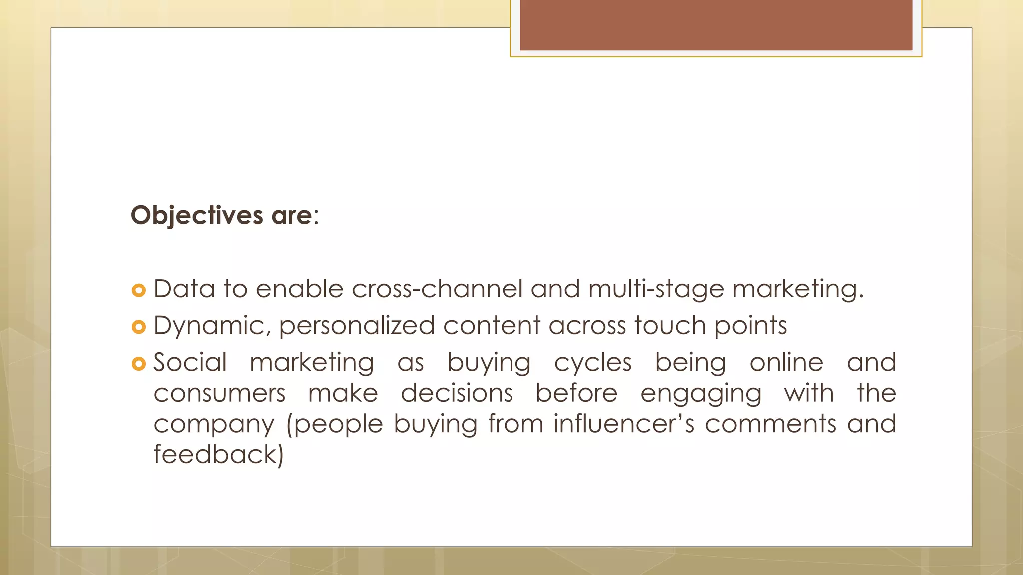 Objectives are:
 Data to enable cross-channel and multi-stage marketing.
 Dynamic, personalized content across touch points
 Social marketing as buying cycles being online and
consumers make decisions before engaging with the
company (people buying from influencer’s comments and
feedback)
 