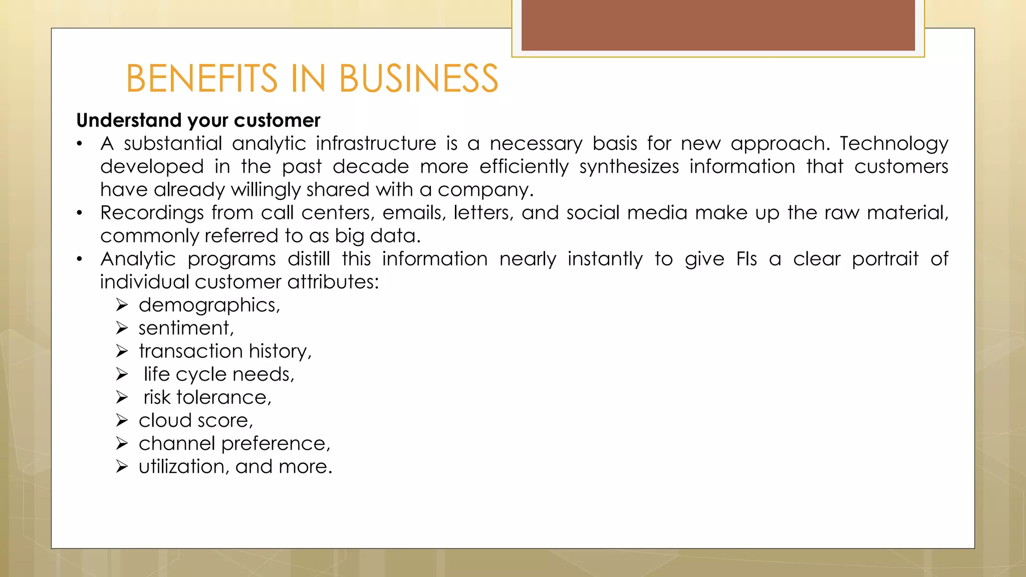 BENEFITS IN BUSINESS
Understand your customer
• A substantial analytic infrastructure is a necessary basis for new approach. Technology
developed in the past decade more efficiently synthesizes information that customers
have already willingly shared with a company.
• Recordings from call centers, emails, letters, and social media make up the raw material,
commonly referred to as big data.
• Analytic programs distill this information nearly instantly to give FIs a clear portrait of
individual customer attributes:
 demographics,
 sentiment,
 transaction history,
 life cycle needs,
 risk tolerance,
 cloud score,
 channel preference,
 utilization, and more.
 
