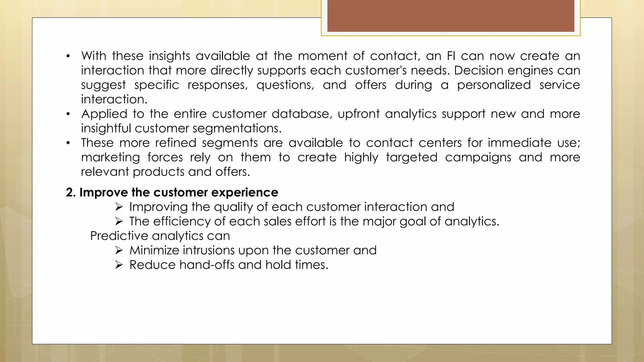 2. Improve the customer experience
 Improving the quality of each customer interaction and
 The efficiency of each sales effort is the major goal of analytics.
Predictive analytics can
 Minimize intrusions upon the customer and
 Reduce hand-offs and hold times.
• With these insights available at the moment of contact, an FI can now create an
interaction that more directly supports each customer's needs. Decision engines can
suggest specific responses, questions, and offers during a personalized service
interaction.
• Applied to the entire customer database, upfront analytics support new and more
insightful customer segmentations.
• These more refined segments are available to contact centers for immediate use;
marketing forces rely on them to create highly targeted campaigns and more
relevant products and offers.
 