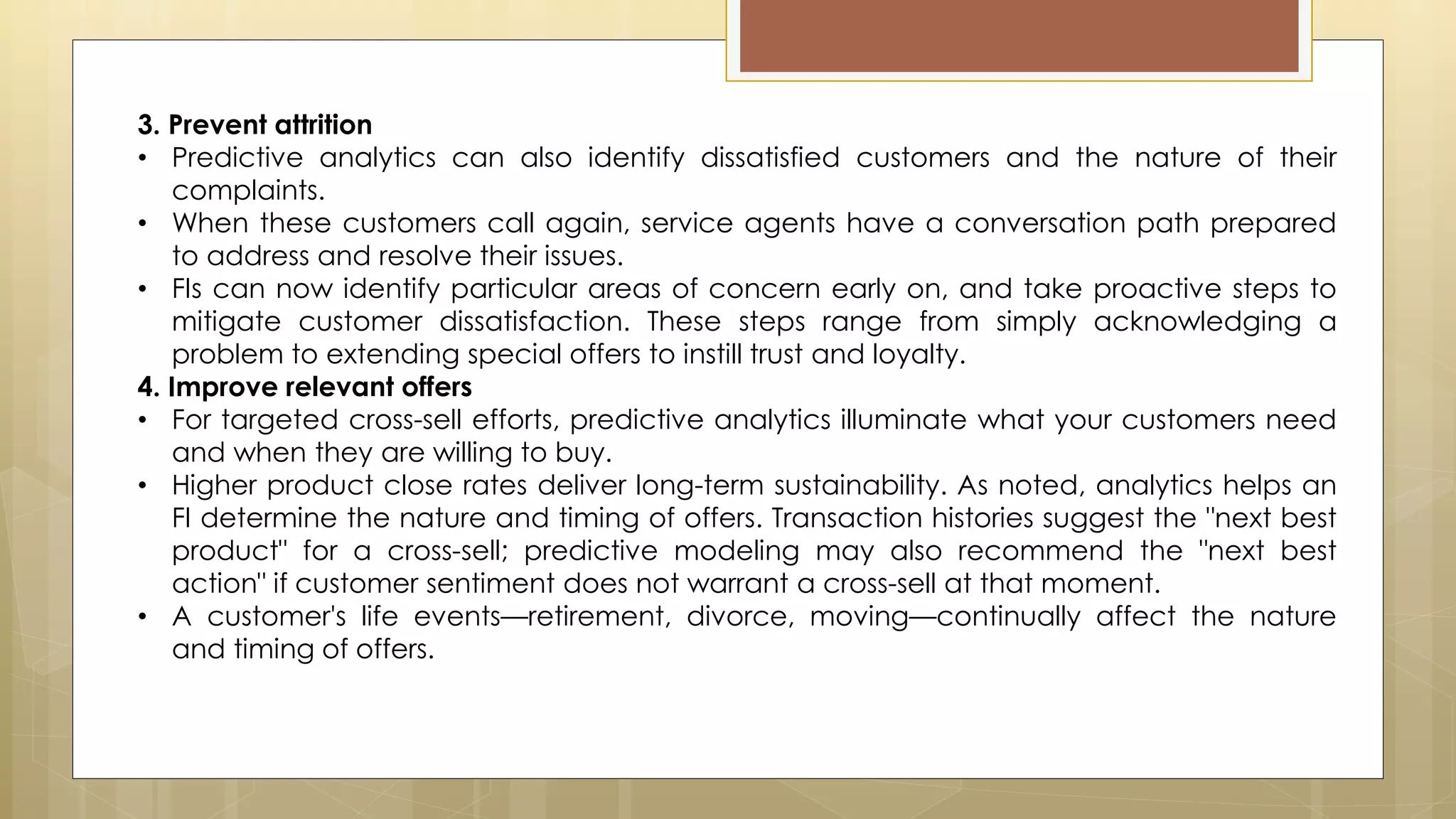 3. Prevent attrition
• Predictive analytics can also identify dissatisfied customers and the nature of their
complaints.
• When these customers call again, service agents have a conversation path prepared
to address and resolve their issues.
• FIs can now identify particular areas of concern early on, and take proactive steps to
mitigate customer dissatisfaction. These steps range from simply acknowledging a
problem to extending special offers to instill trust and loyalty.
4. Improve relevant offers
• For targeted cross-sell efforts, predictive analytics illuminate what your customers need
and when they are willing to buy.
• Higher product close rates deliver long-term sustainability. As noted, analytics helps an
FI determine the nature and timing of offers. Transaction histories suggest the "next best
product" for a cross-sell; predictive modeling may also recommend the "next best
action" if customer sentiment does not warrant a cross-sell at that moment.
• A customer's life events—retirement, divorce, moving—continually affect the nature
and timing of offers.
 