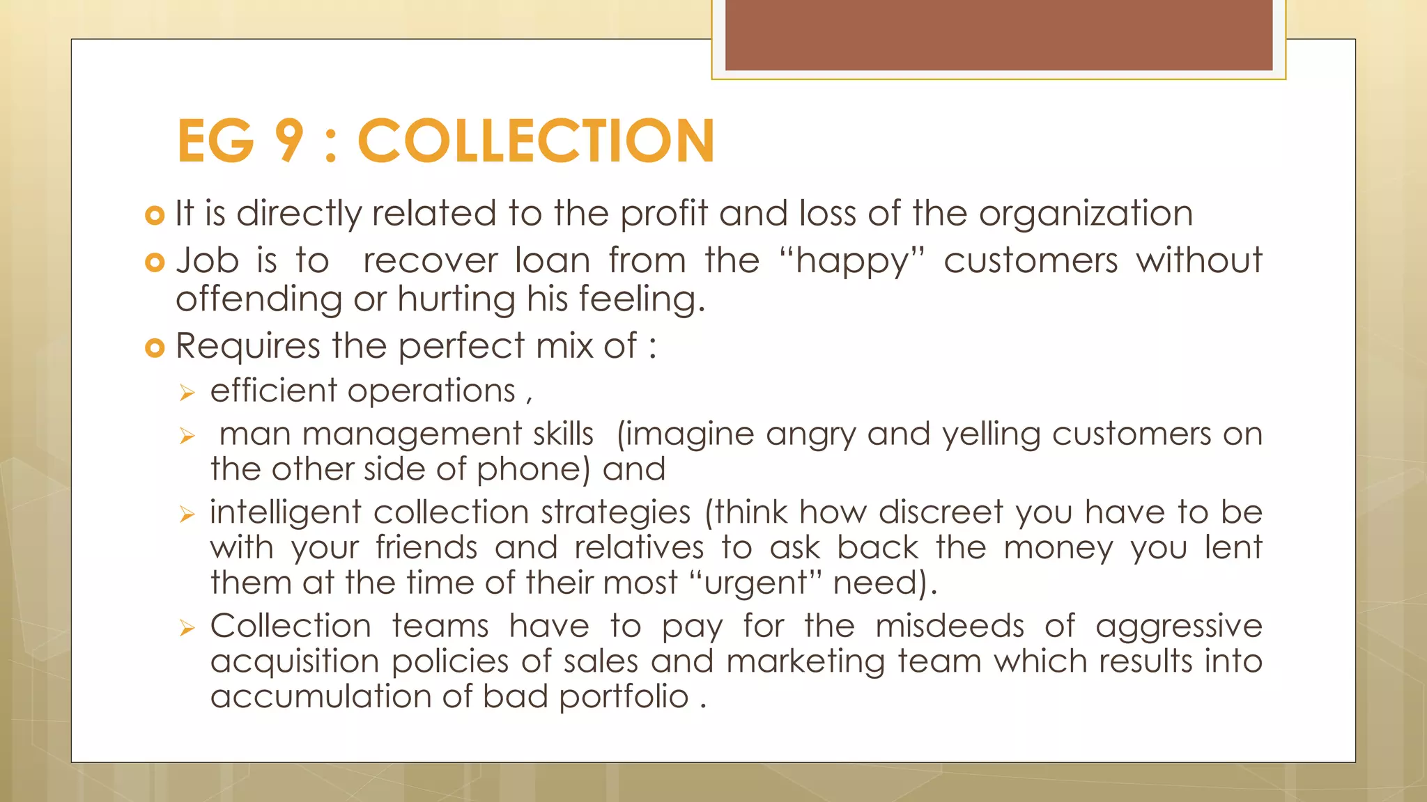  It is directly related to the profit and loss of the organization
 Job is to recover loan from the “happy” customers without
offending or hurting his feeling.
 Requires the perfect mix of :
 efficient operations ,
 man management skills (imagine angry and yelling customers on
the other side of phone) and
 intelligent collection strategies (think how discreet you have to be
with your friends and relatives to ask back the money you lent
them at the time of their most “urgent” need).
 Collection teams have to pay for the misdeeds of aggressive
acquisition policies of sales and marketing team which results into
accumulation of bad portfolio .
EG 9 : COLLECTION
 