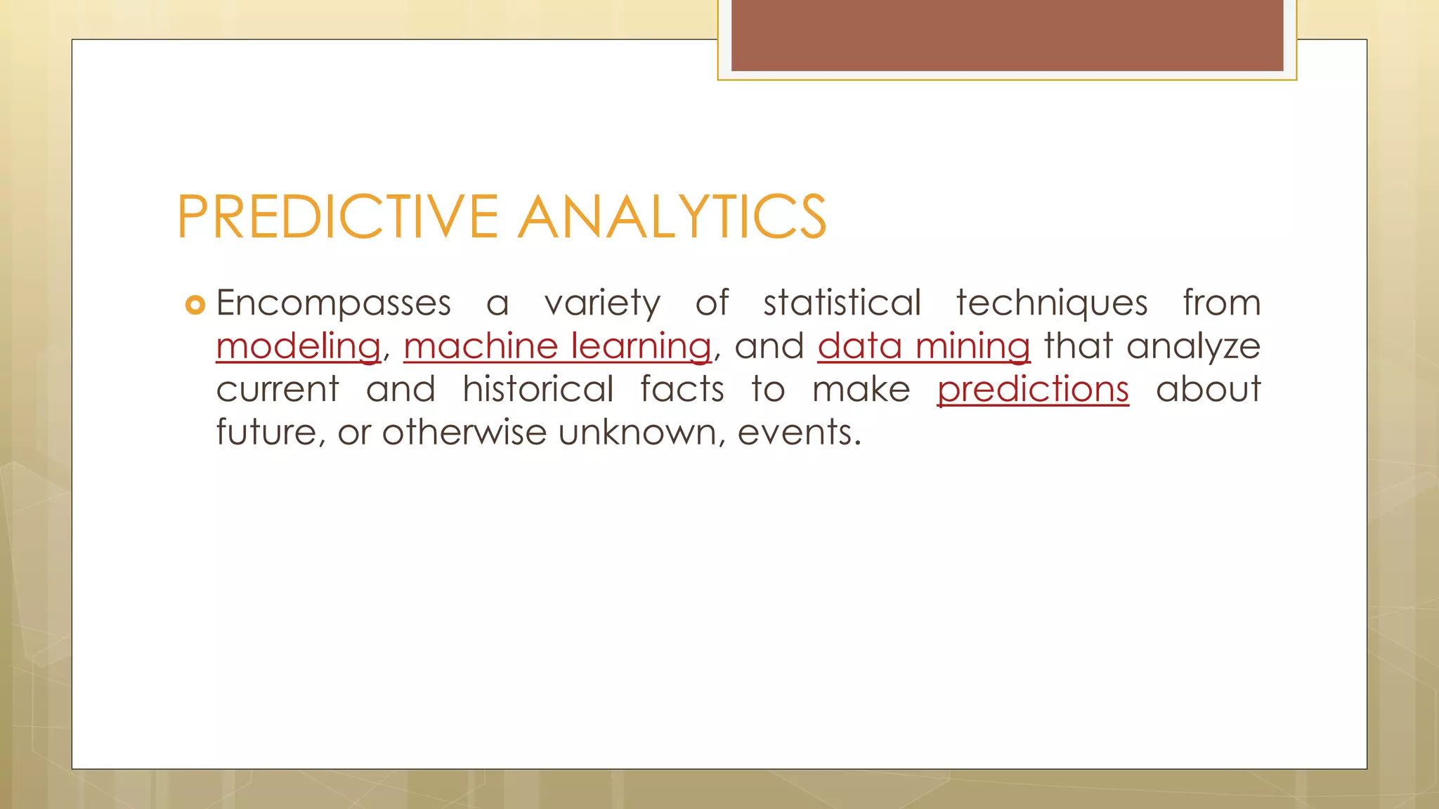  Encompasses a variety of statistical techniques from
modeling, machine learning, and data mining that analyze
current and historical facts to make predictions about
future, or otherwise unknown, events.
PREDICTIVE ANALYTICS
 