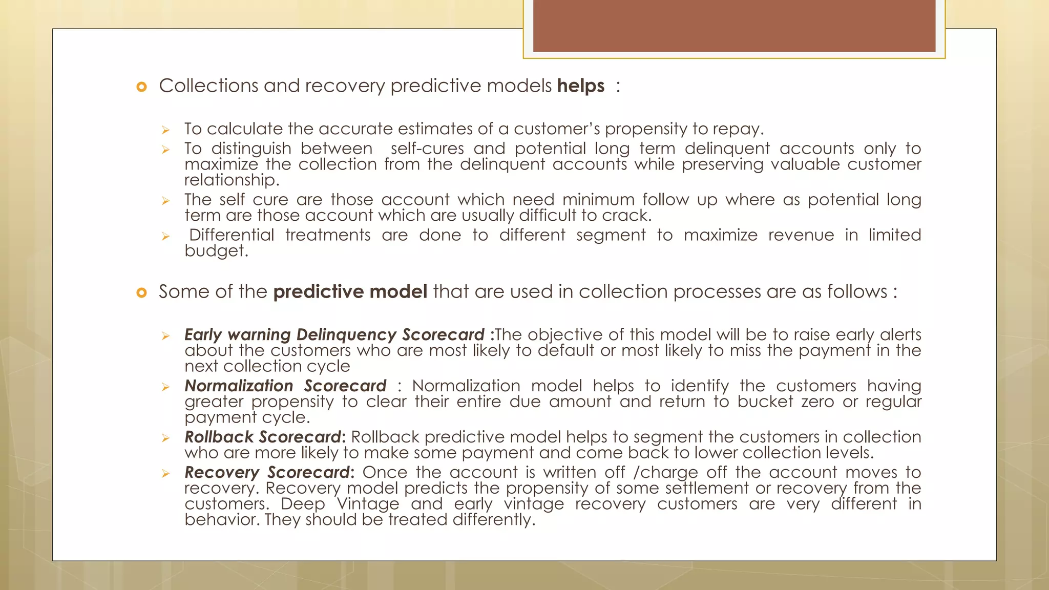  Collections and recovery predictive models helps :
 To calculate the accurate estimates of a customer’s propensity to repay.
 To distinguish between self-cures and potential long term delinquent accounts only to
maximize the collection from the delinquent accounts while preserving valuable customer
relationship.
 The self cure are those account which need minimum follow up where as potential long
term are those account which are usually difficult to crack.
 Differential treatments are done to different segment to maximize revenue in limited
budget.
 Some of the predictive model that are used in collection processes are as follows :
 Early warning Delinquency Scorecard :The objective of this model will be to raise early alerts
about the customers who are most likely to default or most likely to miss the payment in the
next collection cycle
 Normalization Scorecard : Normalization model helps to identify the customers having
greater propensity to clear their entire due amount and return to bucket zero or regular
payment cycle.
 Rollback Scorecard: Rollback predictive model helps to segment the customers in collection
who are more likely to make some payment and come back to lower collection levels.
 Recovery Scorecard: Once the account is written off /charge off the account moves to
recovery. Recovery model predicts the propensity of some settlement or recovery from the
customers. Deep Vintage and early vintage recovery customers are very different in
behavior. They should be treated differently.
 