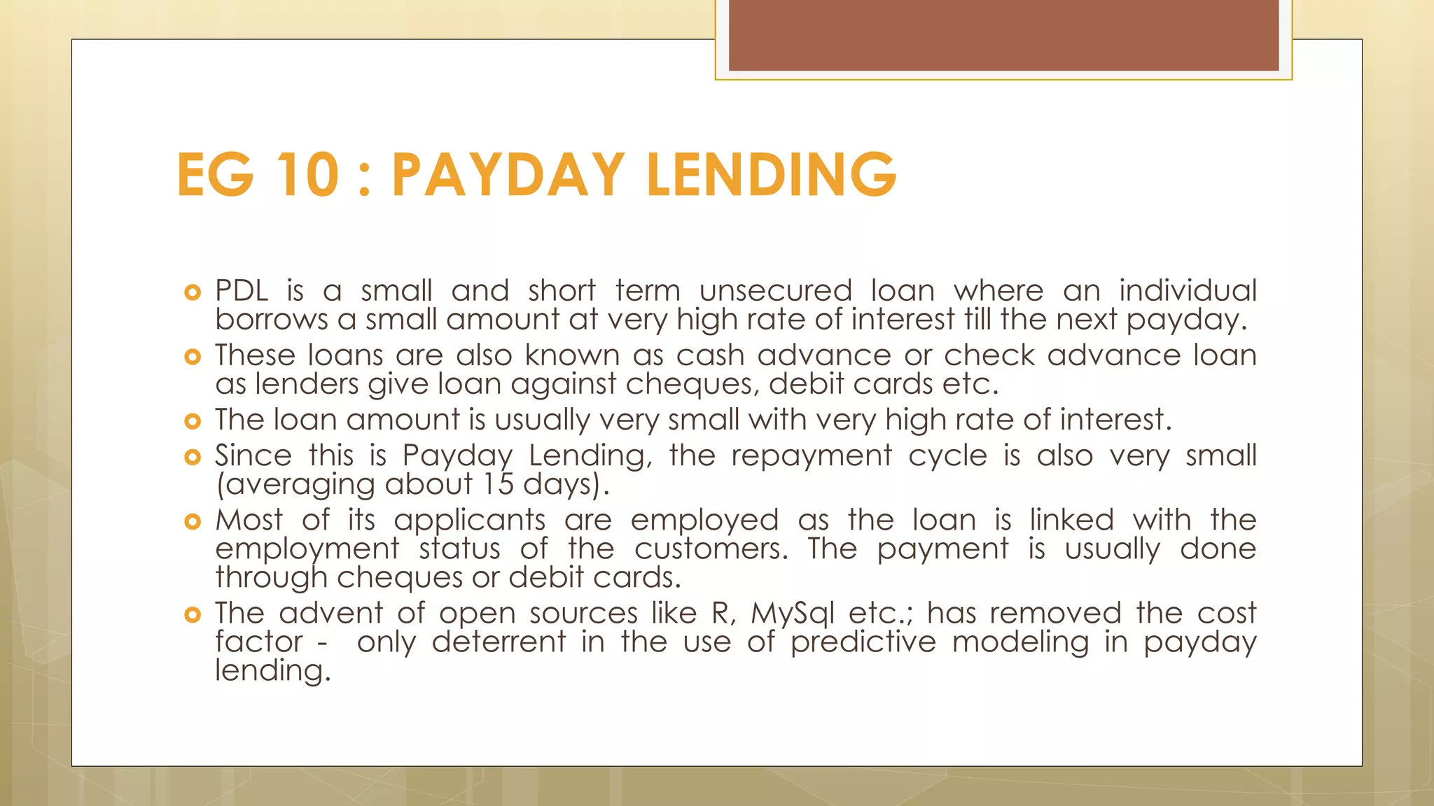  PDL is a small and short term unsecured loan where an individual
borrows a small amount at very high rate of interest till the next payday.
 These loans are also known as cash advance or check advance loan
as lenders give loan against cheques, debit cards etc.
 The loan amount is usually very small with very high rate of interest.
 Since this is Payday Lending, the repayment cycle is also very small
(averaging about 15 days).
 Most of its applicants are employed as the loan is linked with the
employment status of the customers. The payment is usually done
through cheques or debit cards.
 The advent of open sources like R, MySql etc.; has removed the cost
factor - only deterrent in the use of predictive modeling in payday
lending.
EG 10 : PAYDAY LENDING
 