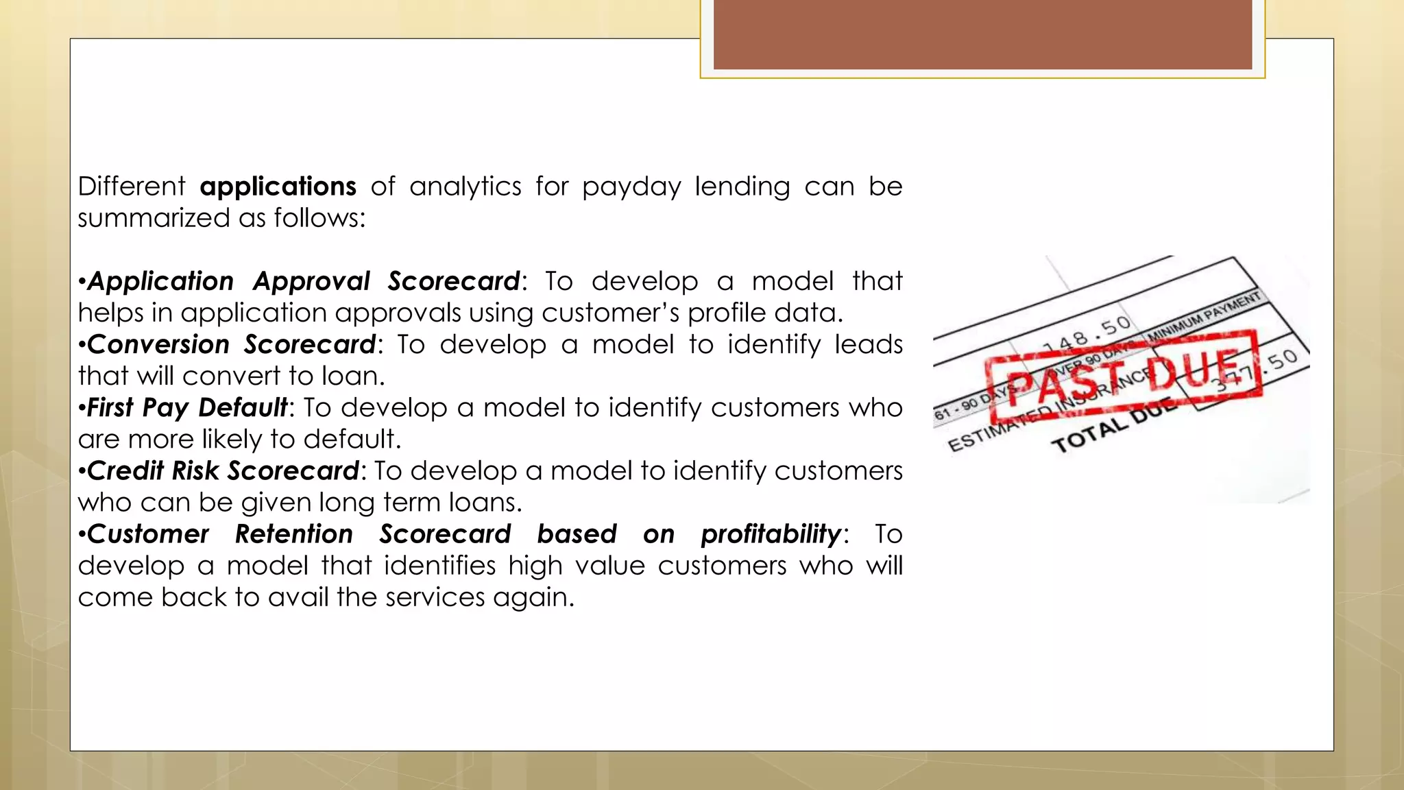 Different applications of analytics for payday lending can be
summarized as follows:
•Application Approval Scorecard: To develop a model that
helps in application approvals using customer’s profile data.
•Conversion Scorecard: To develop a model to identify leads
that will convert to loan.
•First Pay Default: To develop a model to identify customers who
are more likely to default.
•Credit Risk Scorecard: To develop a model to identify customers
who can be given long term loans.
•Customer Retention Scorecard based on profitability: To
develop a model that identifies high value customers who will
come back to avail the services again.
 
