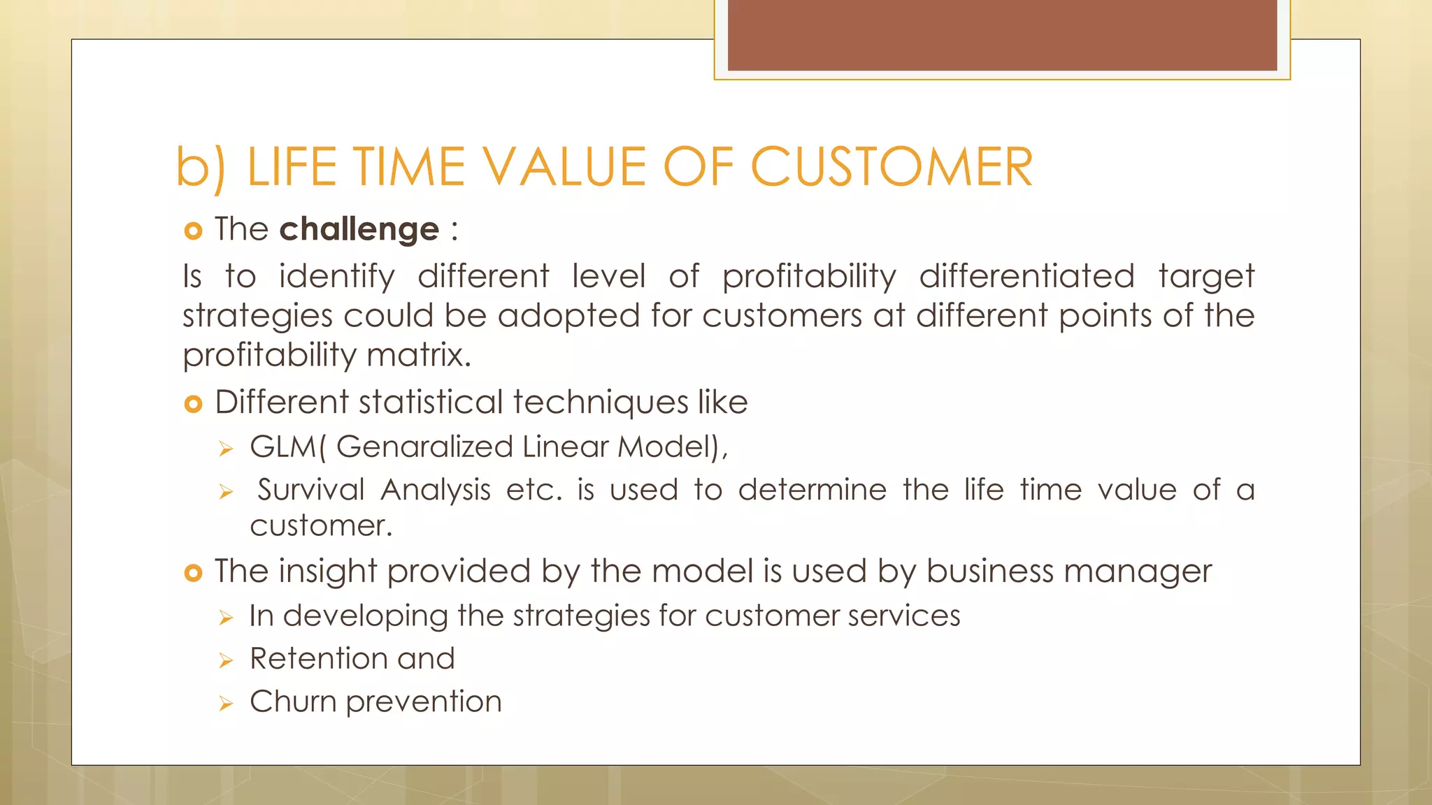  The challenge :
Is to identify different level of profitability differentiated target
strategies could be adopted for customers at different points of the
profitability matrix.
 Different statistical techniques like
 GLM( Genaralized Linear Model),
 Survival Analysis etc. is used to determine the life time value of a
customer.
 The insight provided by the model is used by business manager
 In developing the strategies for customer services
 Retention and
 Churn prevention
b) LIFE TIME VALUE OF CUSTOMER
 
