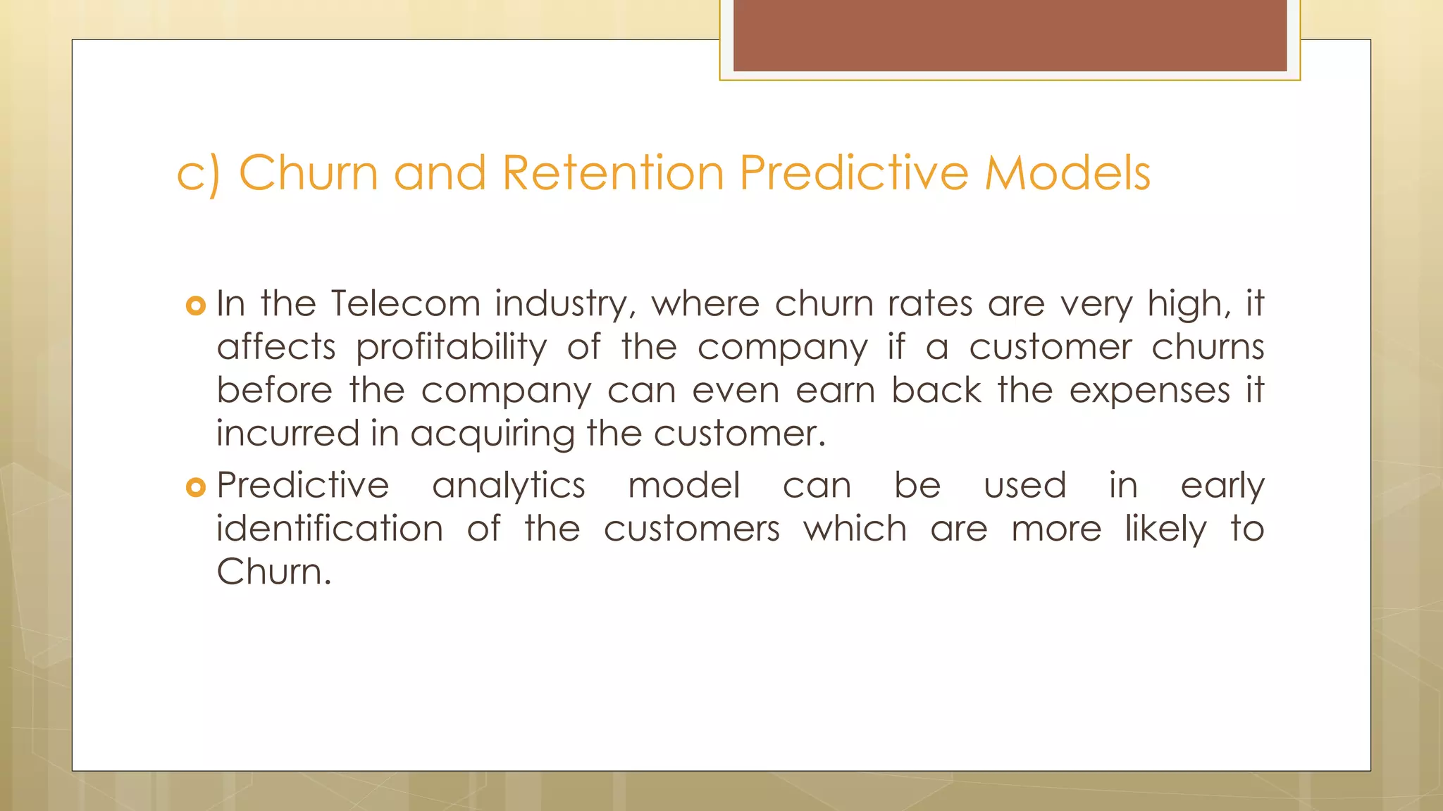 In the Telecom industry, where churn rates are very high, it
affects profitability of the company if a customer churns
before the company can even earn back the expenses it
incurred in acquiring the customer.
 Predictive analytics model can be used in early
identification of the customers which are more likely to
Churn.
c) Churn and Retention Predictive Models
 