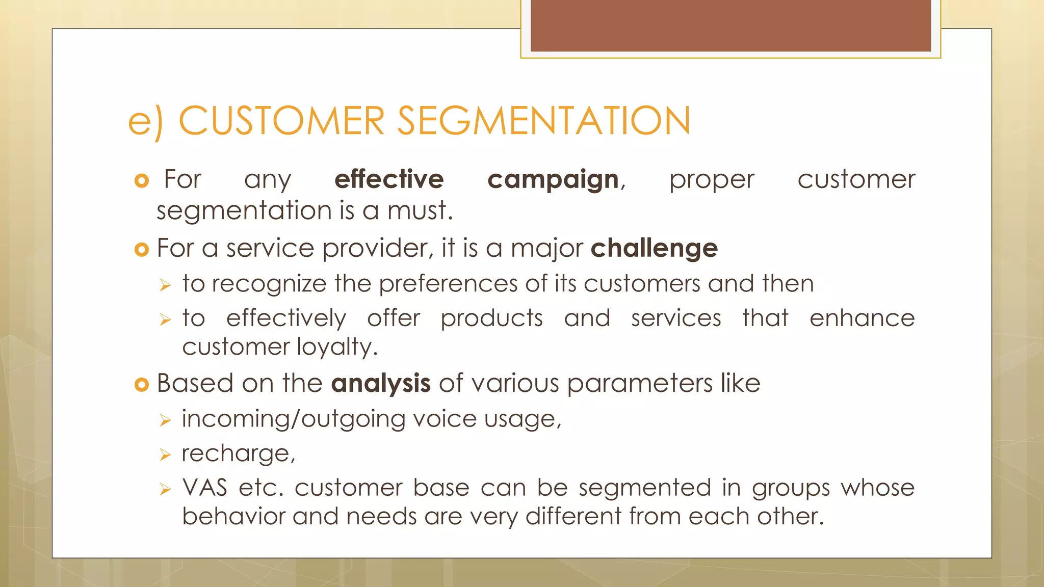  For any effective campaign, proper customer
segmentation is a must.
 For a service provider, it is a major challenge
 to recognize the preferences of its customers and then
 to effectively offer products and services that enhance
customer loyalty.
 Based on the analysis of various parameters like
 incoming/outgoing voice usage,
 recharge,
 VAS etc. customer base can be segmented in groups whose
behavior and needs are very different from each other.
e) CUSTOMER SEGMENTATION
 