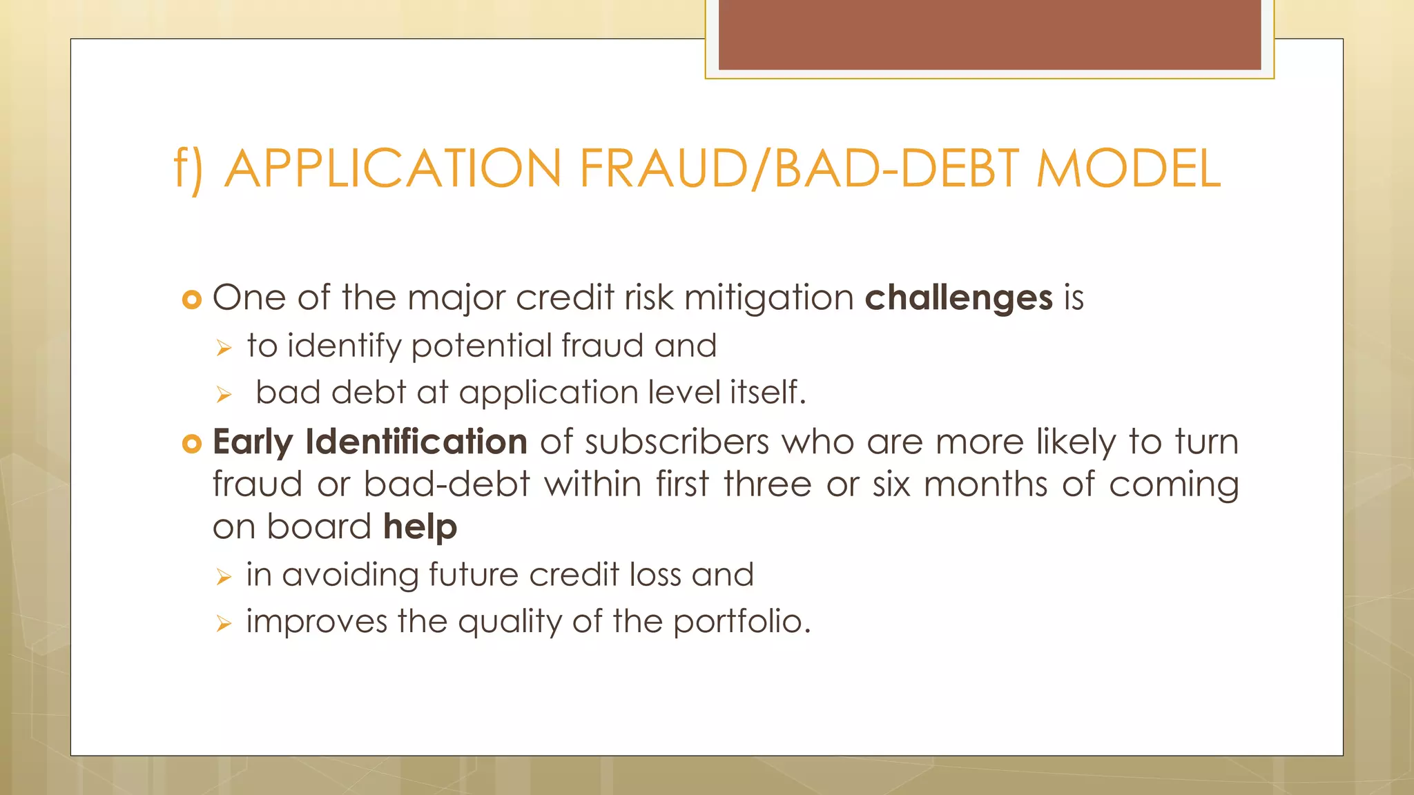  One of the major credit risk mitigation challenges is
 to identify potential fraud and
 bad debt at application level itself.
 Early Identification of subscribers who are more likely to turn
fraud or bad-debt within first three or six months of coming
on board help
 in avoiding future credit loss and
 improves the quality of the portfolio.
f) APPLICATION FRAUD/BAD-DEBT MODEL
 