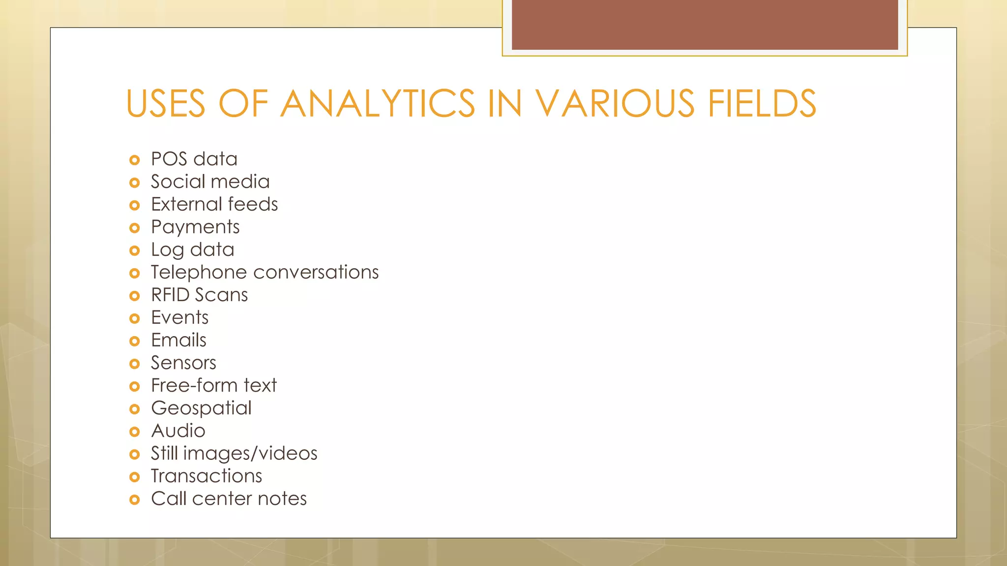  POS data
 Social media
 External feeds
 Payments
 Log data
 Telephone conversations
 RFID Scans
 Events
 Emails
 Sensors
 Free-form text
 Geospatial
 Audio
 Still images/videos
 Transactions
 Call center notes
USES OF ANALYTICS IN VARIOUS FIELDS
 