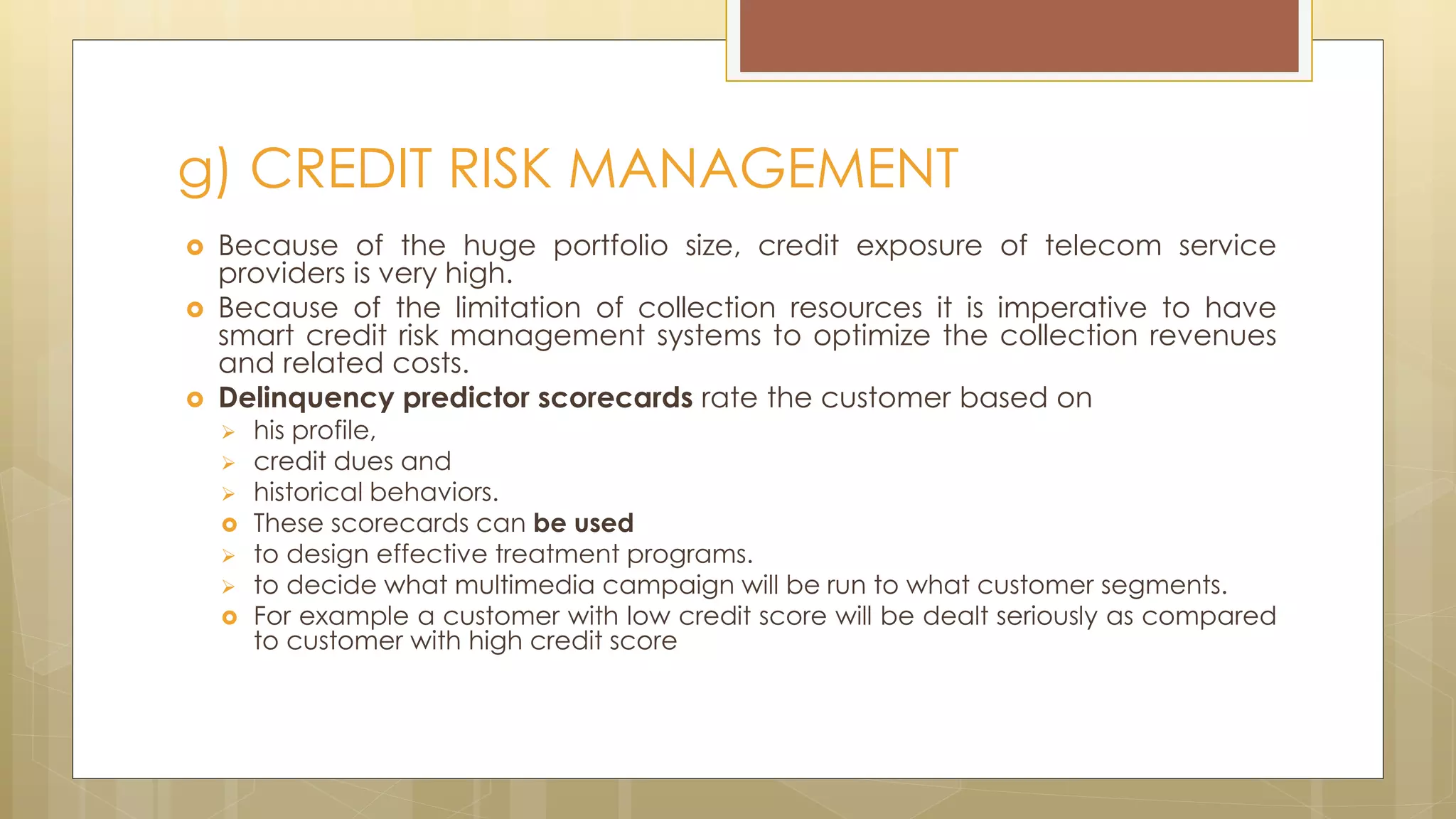  Because of the huge portfolio size, credit exposure of telecom service
providers is very high.
 Because of the limitation of collection resources it is imperative to have
smart credit risk management systems to optimize the collection revenues
and related costs.
 Delinquency predictor scorecards rate the customer based on
 his profile,
 credit dues and
 historical behaviors.
 These scorecards can be used
 to design effective treatment programs.
 to decide what multimedia campaign will be run to what customer segments.
 For example a customer with low credit score will be dealt seriously as compared
to customer with high credit score
g) CREDIT RISK MANAGEMENT
 