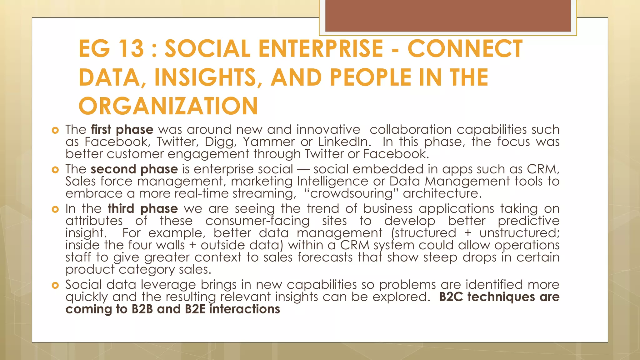  The first phase was around new and innovative collaboration capabilities such
as Facebook, Twitter, Digg, Yammer or LinkedIn. In this phase, the focus was
better customer engagement through Twitter or Facebook.
 The second phase is enterprise social — social embedded in apps such as CRM,
Sales force management, marketing Intelligence or Data Management tools to
embrace a more real-time streaming, “crowdsouring” architecture.
 In the third phase we are seeing the trend of business applications taking on
attributes of these consumer-facing sites to develop better predictive
insight. For example, better data management (structured + unstructured;
inside the four walls + outside data) within a CRM system could allow operations
staff to give greater context to sales forecasts that show steep drops in certain
product category sales.
 Social data leverage brings in new capabilities so problems are identified more
quickly and the resulting relevant insights can be explored. B2C techniques are
coming to B2B and B2E interactions
EG 13 : SOCIAL ENTERPRISE - CONNECT
DATA, INSIGHTS, AND PEOPLE IN THE
ORGANIZATION
 