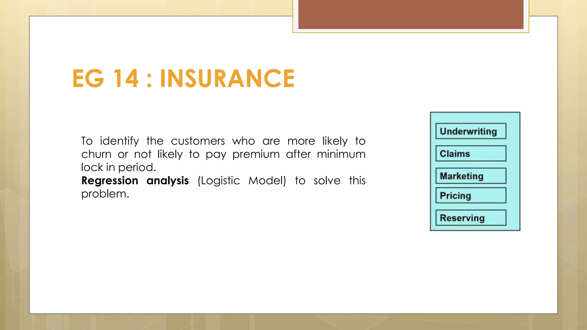 EG 14 : INSURANCE
To identify the customers who are more likely to
churn or not likely to pay premium after minimum
lock in period.
Regression analysis (Logistic Model) to solve this
problem.
 