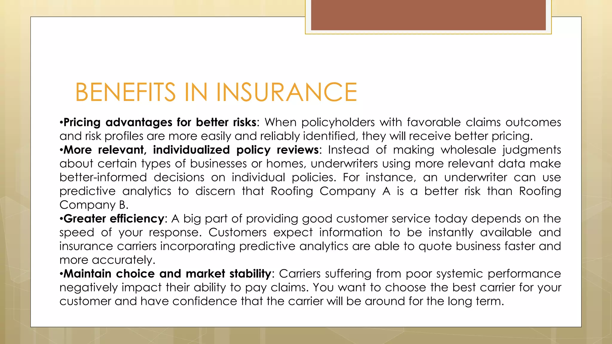 BENEFITS IN INSURANCE
•Pricing advantages for better risks: When policyholders with favorable claims outcomes
and risk profiles are more easily and reliably identified, they will receive better pricing.
•More relevant, individualized policy reviews: Instead of making wholesale judgments
about certain types of businesses or homes, underwriters using more relevant data make
better-informed decisions on individual policies. For instance, an underwriter can use
predictive analytics to discern that Roofing Company A is a better risk than Roofing
Company B.
•Greater efficiency: A big part of providing good customer service today depends on the
speed of your response. Customers expect information to be instantly available and
insurance carriers incorporating predictive analytics are able to quote business faster and
more accurately.
•Maintain choice and market stability: Carriers suffering from poor systemic performance
negatively impact their ability to pay claims. You want to choose the best carrier for your
customer and have confidence that the carrier will be around for the long term.
 