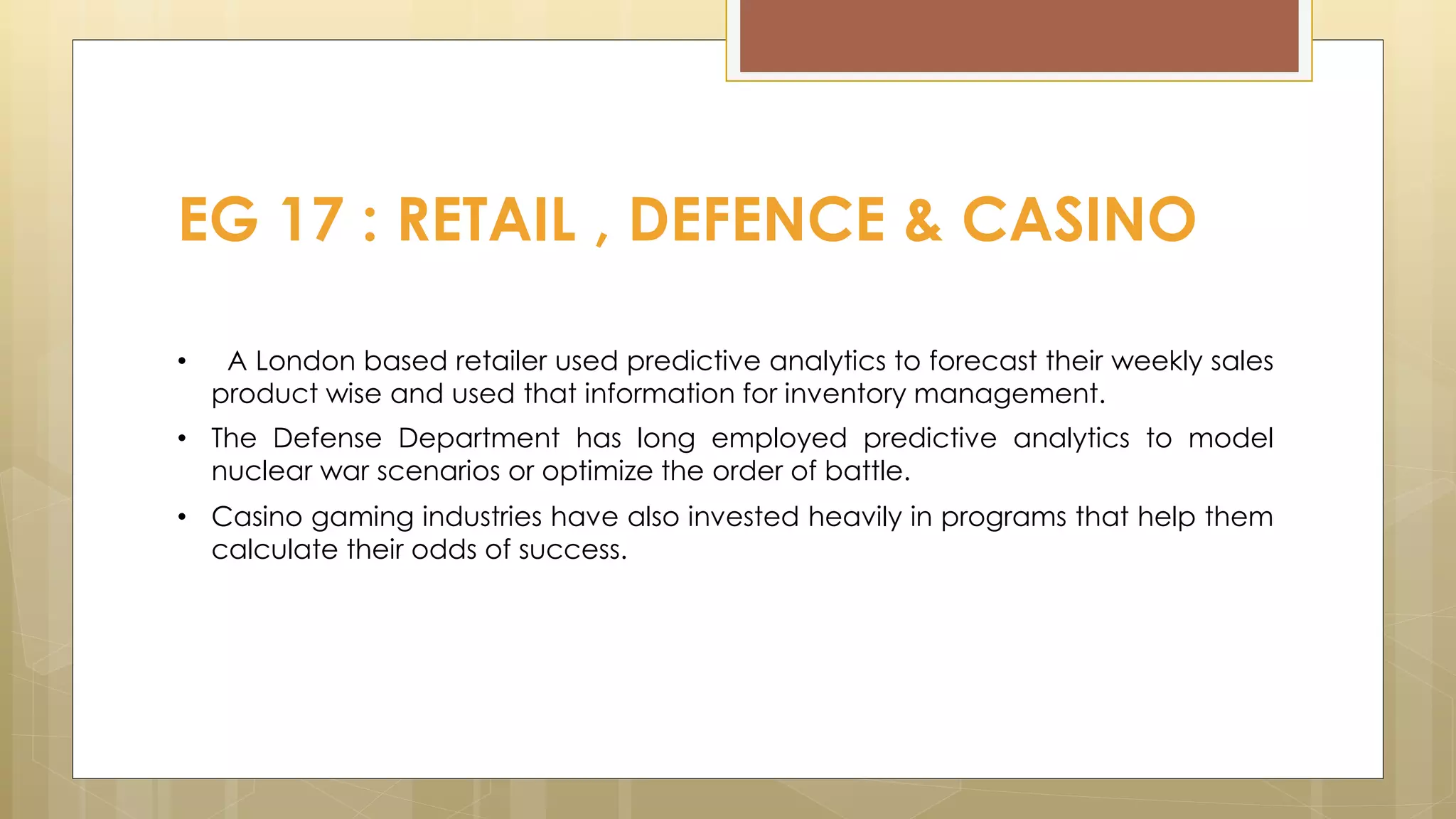 EG 17 : RETAIL , DEFENCE & CASINO
• A London based retailer used predictive analytics to forecast their weekly sales
product wise and used that information for inventory management.
• The Defense Department has long employed predictive analytics to model
nuclear war scenarios or optimize the order of battle.
• Casino gaming industries have also invested heavily in programs that help them
calculate their odds of success.
 