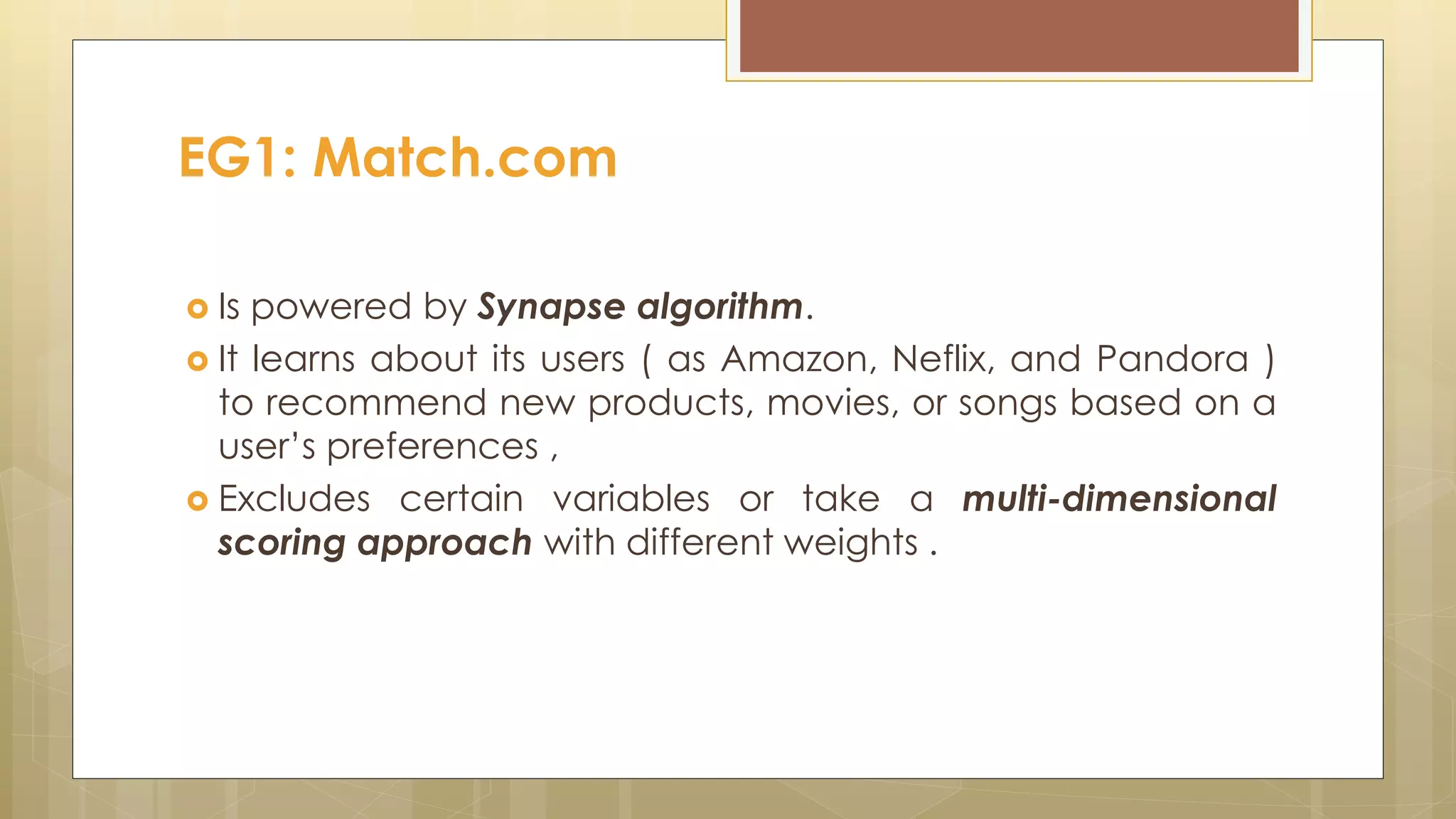  Is powered by Synapse algorithm.
 It learns about its users ( as Amazon, Neflix, and Pandora )
to recommend new products, movies, or songs based on a
user’s preferences ,
 Excludes certain variables or take a multi-dimensional
scoring approach with different weights .
EG1: Match.com
 