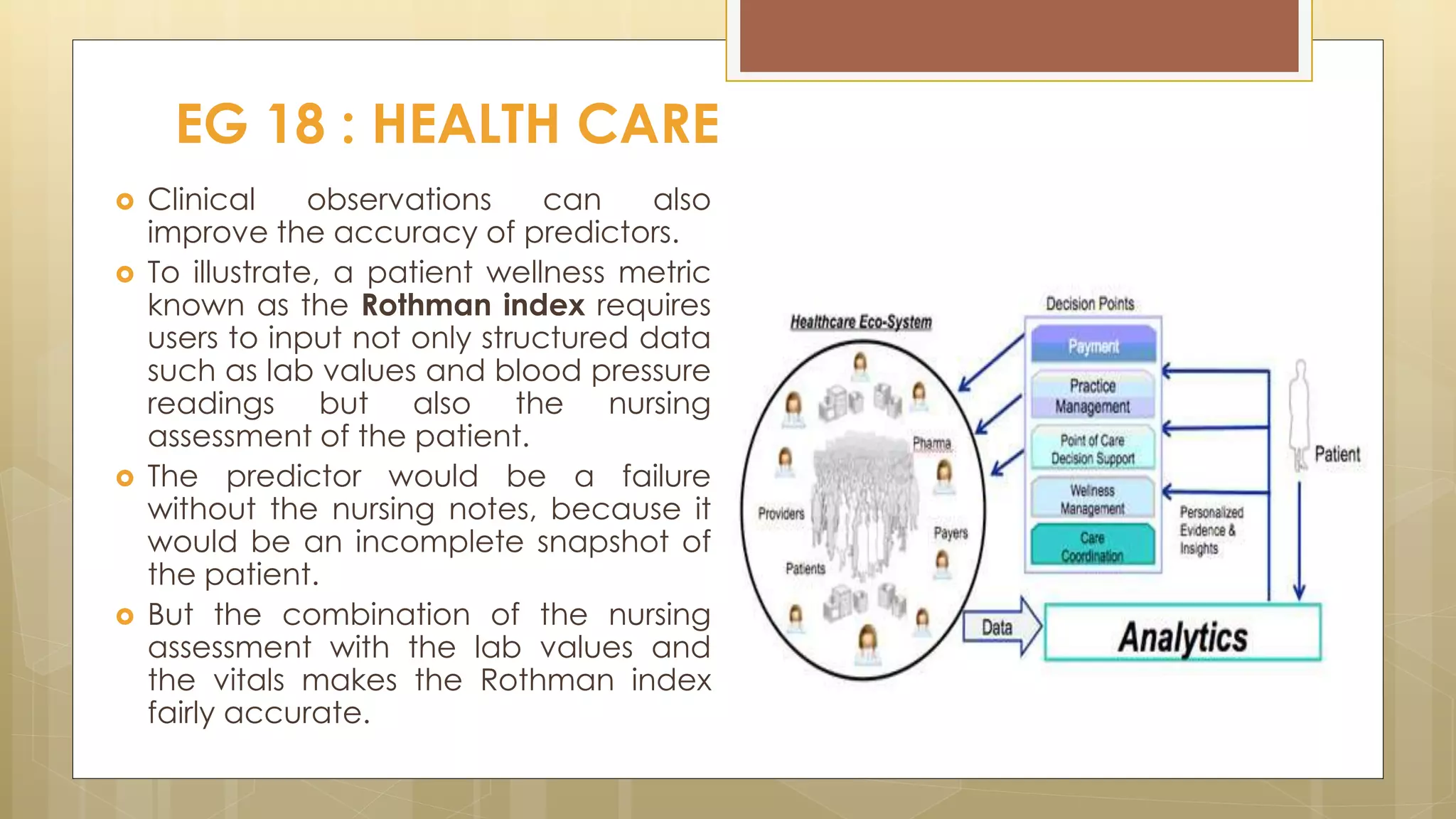 EG 18 : HEALTH CARE
 Clinical observations can also
improve the accuracy of predictors.
 To illustrate, a patient wellness metric
known as the Rothman index requires
users to input not only structured data
such as lab values and blood pressure
readings but also the nursing
assessment of the patient.
 The predictor would be a failure
without the nursing notes, because it
would be an incomplete snapshot of
the patient.
 But the combination of the nursing
assessment with the lab values and
the vitals makes the Rothman index
fairly accurate.
 