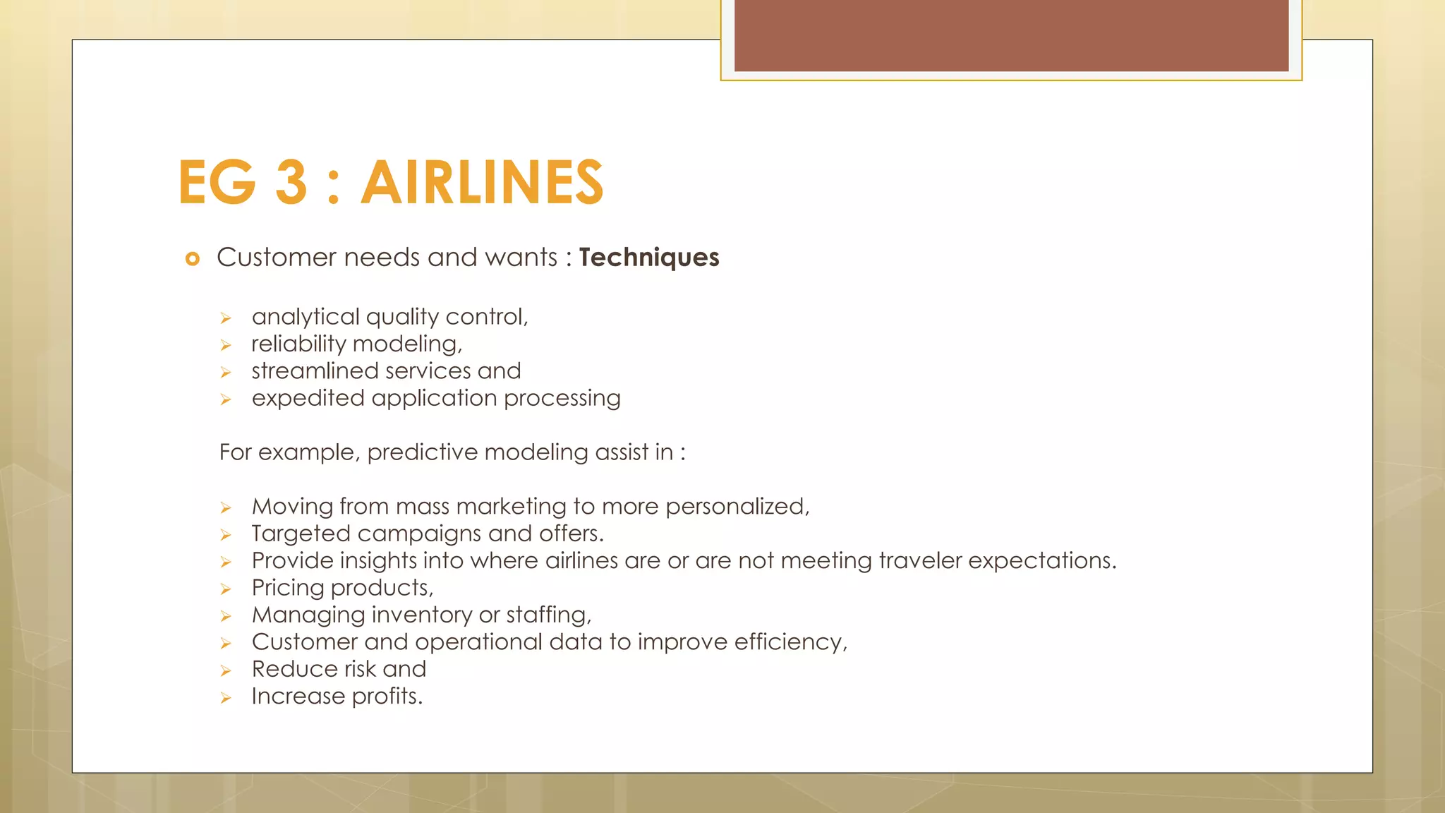  Customer needs and wants : Techniques
 analytical quality control,
 reliability modeling,
 streamlined services and
 expedited application processing
For example, predictive modeling assist in :
 Moving from mass marketing to more personalized,
 Targeted campaigns and offers.
 Provide insights into where airlines are or are not meeting traveler expectations.
 Pricing products,
 Managing inventory or staffing,
 Customer and operational data to improve efficiency,
 Reduce risk and
 Increase profits.
EG 3 : AIRLINES
 