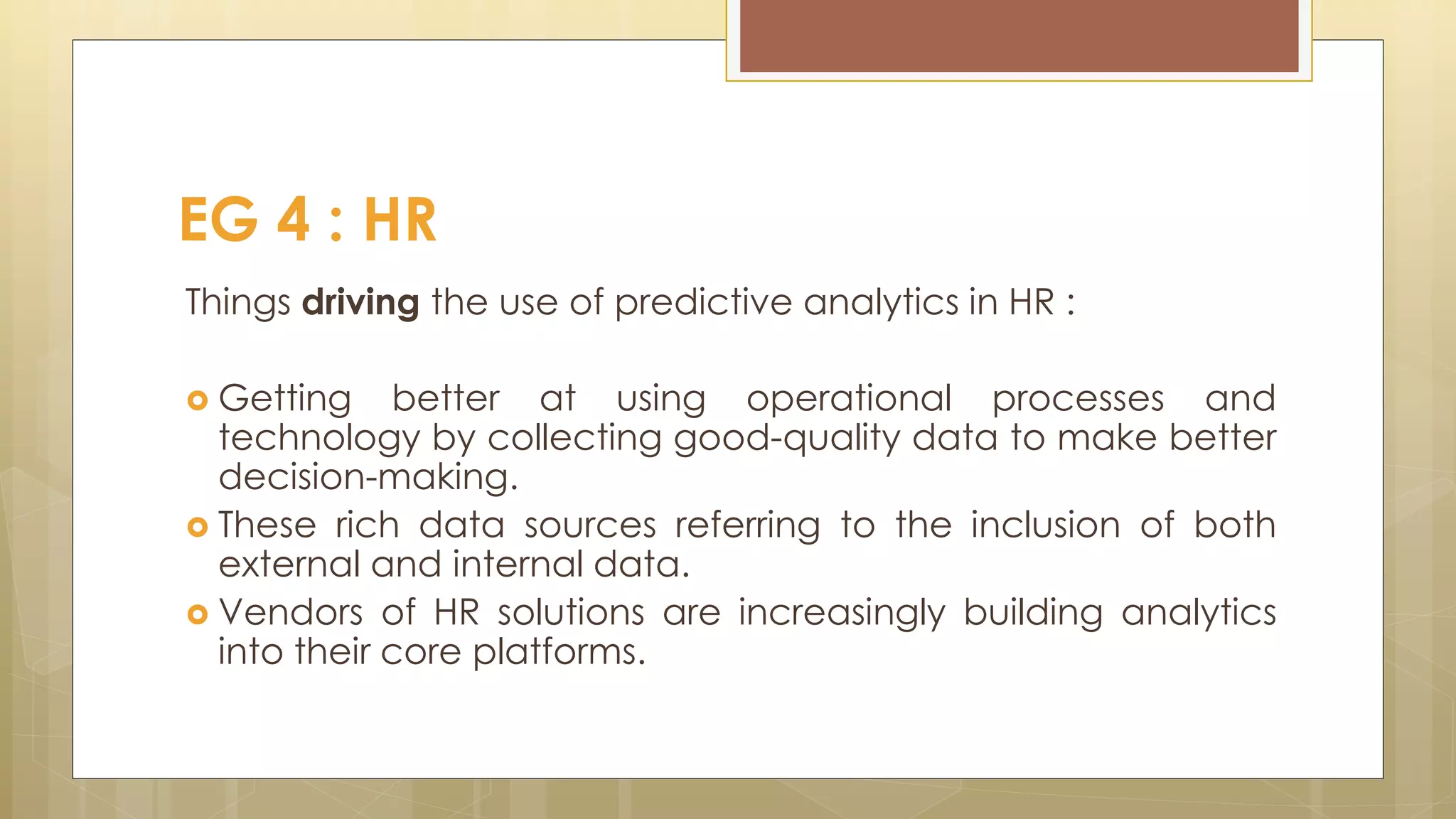 Things driving the use of predictive analytics in HR :
 Getting better at using operational processes and
technology by collecting good-quality data to make better
decision-making.
 These rich data sources referring to the inclusion of both
external and internal data.
 Vendors of HR solutions are increasingly building analytics
into their core platforms.
EG 4 : HR
 
