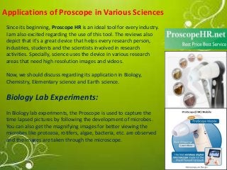 Applications of Proscope in Various Sciences 
Since its beginning, Proscope HR is an ideal tool for every industry. 
I am also excited regarding the use of this tool. The reviews also 
depict that it's a great device that helps every research person, 
industries, students and the scientists involved in research 
activities. Specially, science uses the device in various research 
areas that need high resolution images and videos. 
Now, we should discuss regarding its application in Biology, 
Chemistry, Elementary science and Earth science. 
Biology Lab Experiments: 
In Biology lab experiments, the Proscope is used to capture the 
time lapsed pictures by following the development of microbes. 
You can also get the magnifying images for better viewing the 
microbes like protozoa, rotifers, algae, bacteria, etc. are observed 
and the images are taken through the microscope. 
 