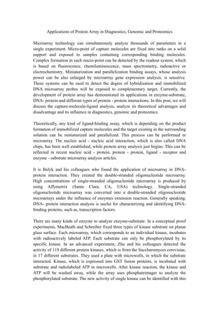 Applications of Protein Array in Diagnostics, Genomic and Proteomics
Microarray technology can simultaneously analyze thousands of parameters in a
single experiment. Micro-point of capture molecules are fixed into ranks on a solid
support and exposed to samples containing corresponding binding molecules.
Complex formation in each micro-point can be detected by the readout system, which
is based on fluorescence, chemiluminescence, mass spectrometry, radioactive or
electrochemistry. Miniaturization and parallelization binding assays, whose analysis
power can be also enlarged by microarray gene expression analysis, is sensitive.
These systems can be used to detect the degree of hybridization and immobilized
DNA microarray probes will be exposed to complementary target. Currently, the
development of protein array has demonstrated its applications in enzyme-substrate,
DNA- protein and different types of protein - protein interactions. In this post, we will
discuss the capture-molecule-ligand analysis, analyze its theoretical advantages and
disadvantage and its influence in diagnostics, genomic and proteomics.
Theoretically, any kind of ligand-binding assay, which is depending on the product
formation of immobilized capture molecules and the target existing in the surrounding
solution can be miniaturized and parallelized. This process can be performed in
microarray. The nucleic acid - nucleic acid interaction, which is also called DNA
chips, has been well established, while protein array analysis just begins. This can be
reflected in recent nucleic acid - protein, protein - protein, ligand - receptor and
enzyme - substrate microarray analysis articles.
It is Bulyk and his colleagues who found the application of microarray in DNA-
protein interaction. They created the double-stranded oligonucleotide microarray.
High concentrations of single-stranded oligonucleotide microarray is produced by
using Affymetrix (Santa Clara, CA, USA) technology. Single-stranded
oligonucleotide microarray was converted into a double-stranded oligonucleotide
microarrays under the influence of enzymes extension reaction. Generally speaking,
DNA- protein interaction analysis is useful for characterizing and identifying DNA-
binding proteins, such as, transcription factors.
There are many kinds of enzyme to analyze enzyme-substrate. In a conceptual proof
experiments, MacBeath and Schreiber fixed three types of kinase substrate on planar
glass surface. Each microarray, which corresponds to an individual kinase, incubates
with radioactively labeled ATP. Each substrate can only be phosphorylated by its
specific kinase. In an advanced experiment, Zhu and his colleagues detected the
activity of 119 different protein kinases, which is from the Saccharomyces cerevisiae,
in 17 different substrates. They used a plate with microwells, in which the substrate
interacted. Kinase, which is expressed into GST fusion proteins, is incubated with
substrate and radiolabeled ATP in microwells. After kinase reaction, the kinase and
ATP will be washed away, while the array uses phosphateimager to analyze the
phosphorylated substrate. The new activity of single kinase can be identified with this
 